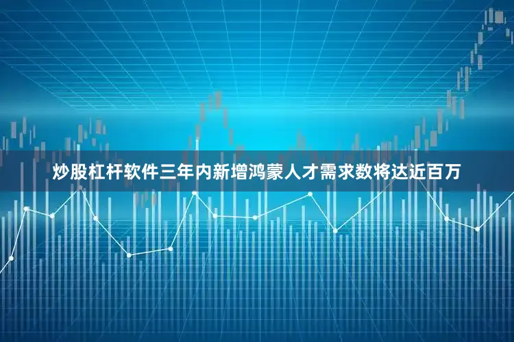 炒股杠杆软件三年内新增鸿蒙人才需求数将达近百万