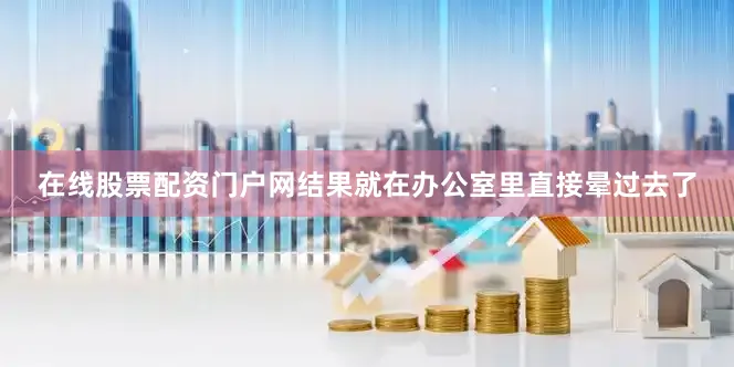 在线股票配资门户网结果就在办公室里直接晕过去了