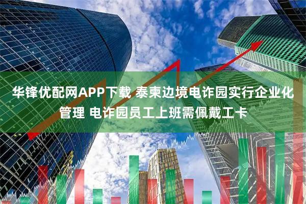 华锋优配网APP下载 泰柬边境电诈园实行企业化管理 电诈园员工上班需佩戴工卡