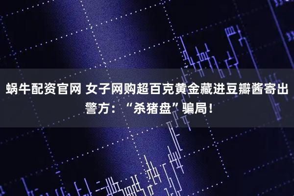 蜗牛配资官网 女子网购超百克黄金藏进豆瓣酱寄出 警方：“杀猪盘”骗局！