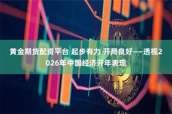 黄金期货配资平台 起步有力 开局良好——透视2026年中国经济开年表现