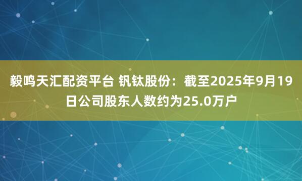 毅鸣天汇配资平台 钒钛股份：截至2025年9月19日公司股东人数约为25.0万户