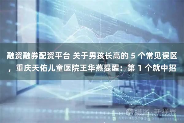 融资融券配资平台 关于男孩长高的 5 个常见误区，重庆天佑儿童医院王华燕提醒：第 1 个就中招