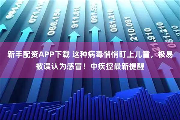 新手配资APP下载 这种病毒悄悄盯上儿童，极易被误认为感冒！中疾控最新提醒