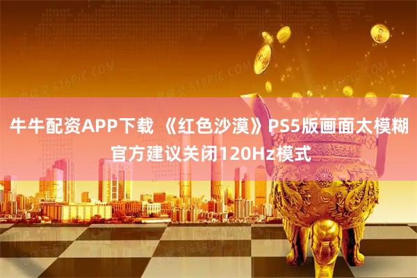 牛牛配资APP下载 《红色沙漠》PS5版画面太模糊 官方建议关闭120Hz模式