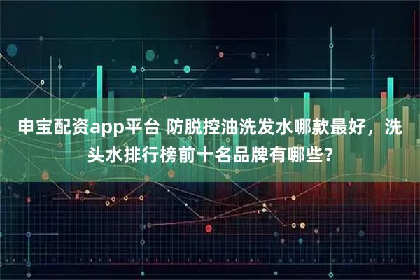 申宝配资app平台 防脱控油洗发水哪款最好，洗头水排行榜前十名品牌有哪些？