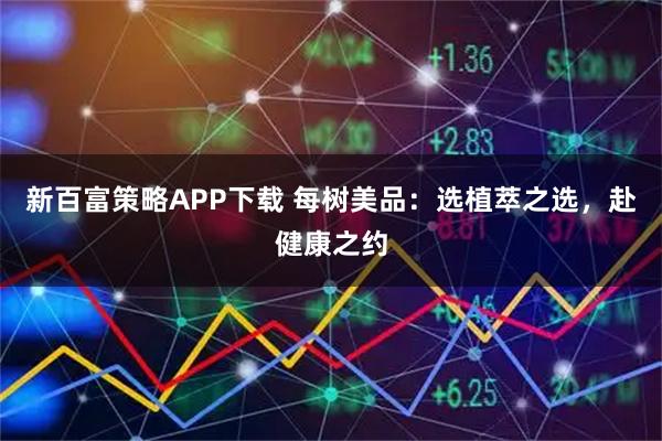 新百富策略APP下载 每树美品：选植萃之选，赴健康之约