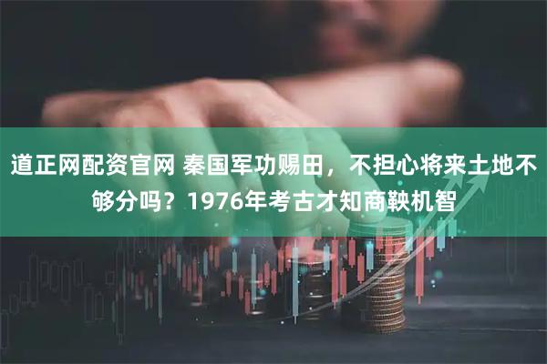 道正网配资官网 秦国军功赐田，不担心将来土地不够分吗？1976年考古才知商鞅机智