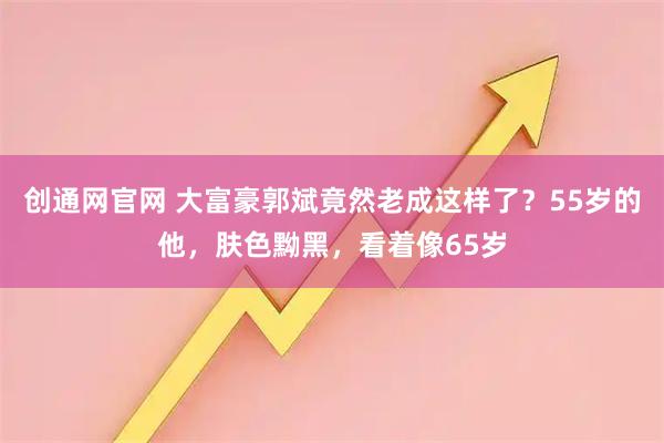 创通网官网 大富豪郭斌竟然老成这样了？55岁的他，肤色黝黑，看着像65岁