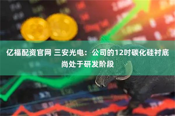 亿福配资官网 三安光电：公司的12吋碳化硅衬底尚处于研发阶段
