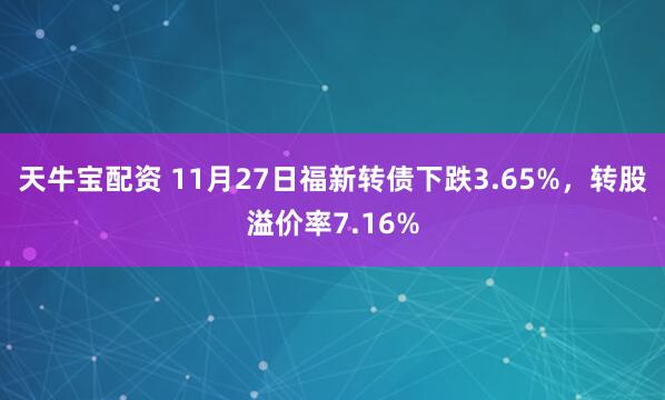 天牛宝配资 11月27日福新转债下跌3.65%，转股溢价率7.16%