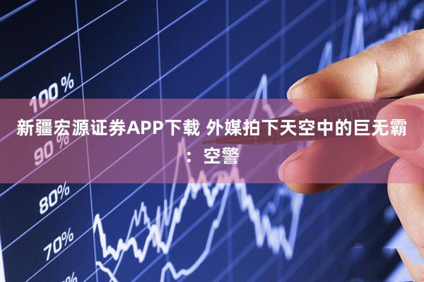 新疆宏源证券APP下载 外媒拍下天空中的巨无霸：空警