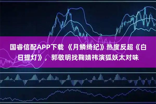 国睿信配APP下载 《月鳞绮纪》热度反超《白日提灯》，郭敬明找鞠婧祎演狐妖太对味