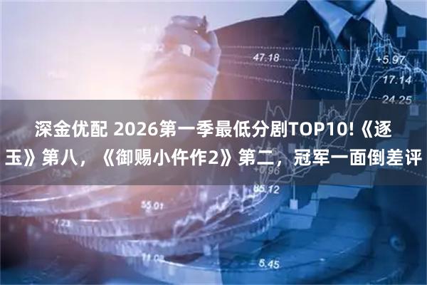 深金优配 2026第一季最低分剧TOP10!《逐玉》第八,《御赐小仵作2》第二,冠军一面倒差评