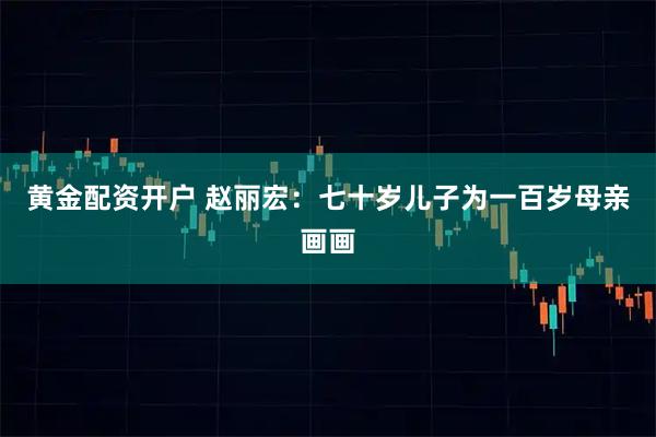 黄金配资开户 赵丽宏：七十岁儿子为一百岁母亲画画