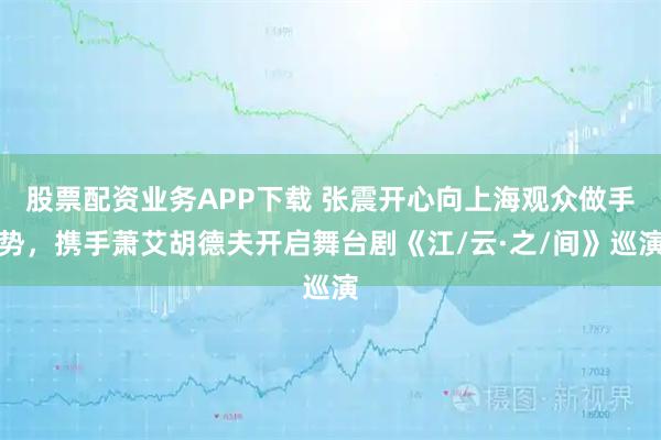 股票配资业务APP下载 张震开心向上海观众做手势，携手萧艾胡德夫开启舞台剧《江/云·之/间》巡演