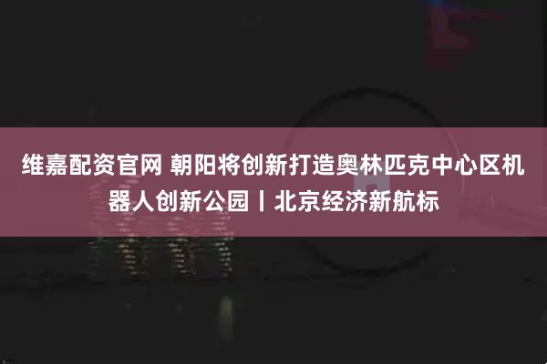 维嘉配资官网 朝阳将创新打造奥林匹克中心区机器人创新公园丨北京经济新航标