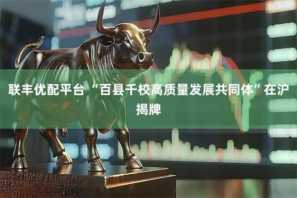 联丰优配平台 “百县千校高质量发展共同体”在沪揭牌