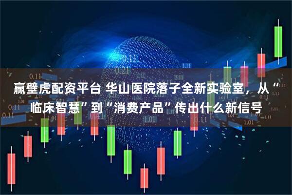 赢壁虎配资平台 华山医院落子全新实验室，从“临床智慧”到“消费产品”传出什么新信号