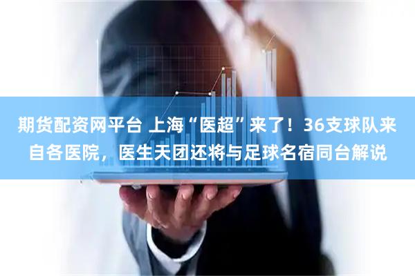期货配资网平台 上海“医超”来了！36支球队来自各医院，医生天团还将与足球名宿同台解说