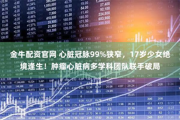金牛配资官网 心脏冠脉99%狭窄，17岁少女绝境逢生！肿瘤心脏病多学科团队联手破局