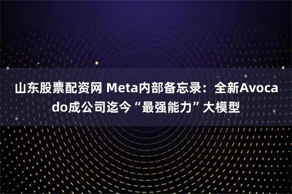 山东股票配资网 Meta内部备忘录：全新Avocado成公司迄今“最强能力”大模型