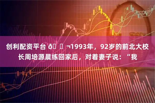 创利配资平台 🌬1993年，92岁的前北大校长周培源晨练回家后，对着妻子说：“我