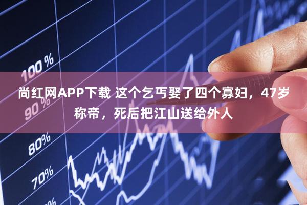 尚红网APP下载 这个乞丐娶了四个寡妇，47岁称帝，死后把江山送给外人