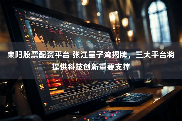 耒阳股票配资平台 张江量子湾揭牌，三大平台将提供科技创新重要支撑