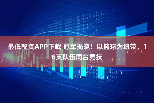 最低配资APP下载 冠军揭晓！以篮球为纽带，16支队伍同台竞技