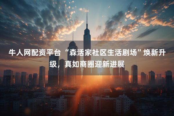 牛人网配资平台 “森活家社区生活剧场”焕新升级，真如商圈迎新进展
