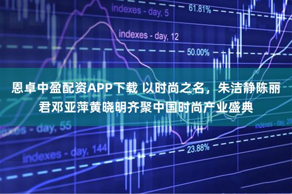 恩卓中盈配资APP下载 以时尚之名,朱洁静陈丽君邓亚萍黄晓明齐聚中国时尚产业盛典