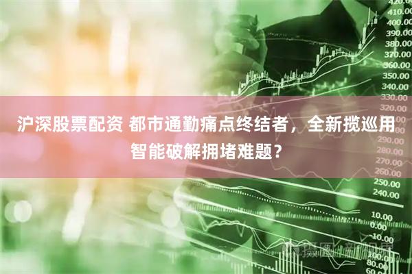 沪深股票配资 都市通勤痛点终结者，全新揽巡用智能破解拥堵难题？
