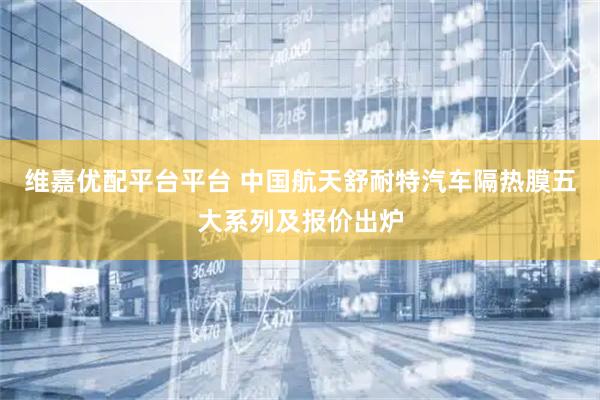 维嘉优配平台平台 中国航天舒耐特汽车隔热膜五大系列及报价出炉