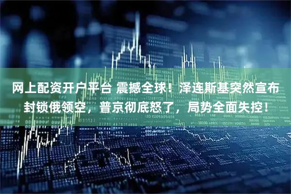 网上配资开户平台 震撼全球！泽连斯基突然宣布封锁俄领空，普京彻底怒了，局势全面失控！