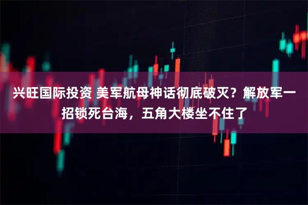 兴旺国际投资 美军航母神话彻底破灭？解放军一招锁死台海，五角大楼坐不住了