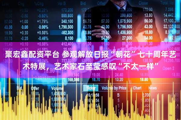 聚宏鑫配资平台 参观解放日报“朝花”七十周年艺术特展，艺术家石至莹感叹“不太一样”