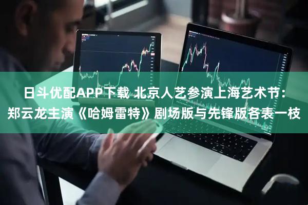 日斗优配APP下载 北京人艺参演上海艺术节:郑云龙主演《哈姆雷特》剧场版与先锋版各表一枝