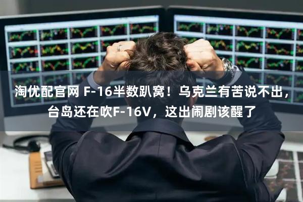 淘优配官网 F-16半数趴窝！乌克兰有苦说不出，台岛还在吹F-16V，这出闹剧该醒了