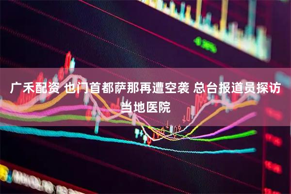 广禾配资 也门首都萨那再遭空袭 总台报道员探访当地医院